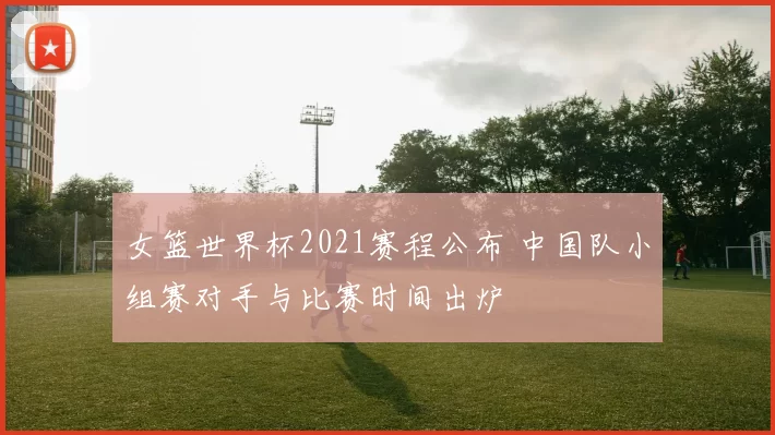 女篮世界杯2021赛程公布 中国队小组赛对手与比赛时间出炉