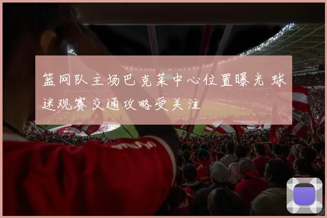 篮网队主场巴克莱中心位置曝光 球迷观赛交通攻略受关注