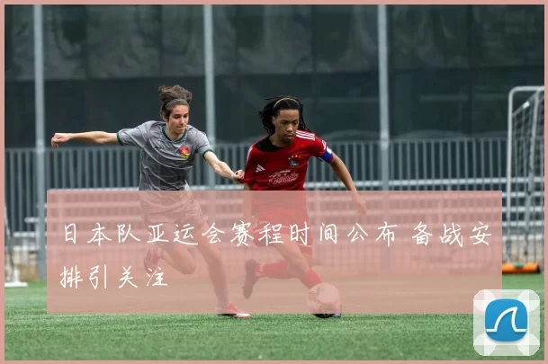 日本队亚运会赛程时间公布 备战安排引关注