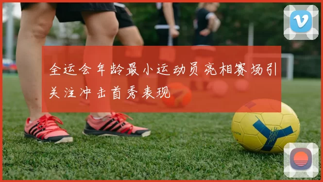 全运会年龄最小运动员亮相赛场引关注冲击首秀表现