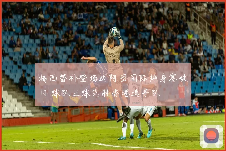 梅西替补登场迈阿密国际热身赛破门 球队三球完胜香港选手队