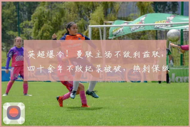 英超爆冷！曼联主场不敌利兹联，四十余年不败纪录被破，热刺保级彻底慌了_比赛_奥卡福_欧冠