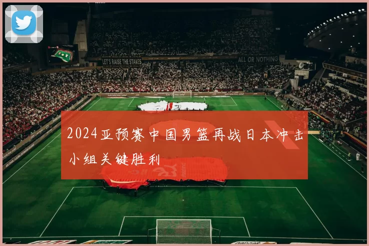 2024亚预赛中国男篮再战日本冲击小组关键胜利