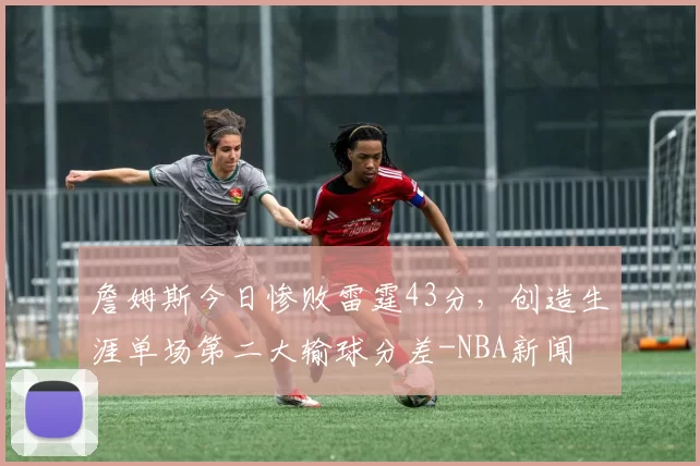 詹姆斯今日惨败雷霆43分，创造生涯单场第二大输球分差-NBA新闻