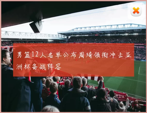 男篮12人名单公布周琦领衔冲击亚洲杯备战阵容