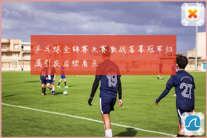 乒乓球全锦赛决赛激战落幕冠军归属引发后续看点