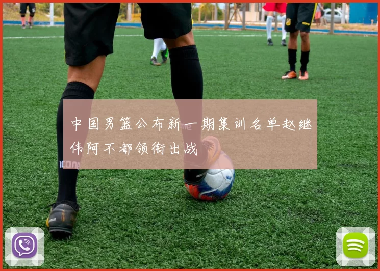 中国男篮公布新一期集训名单赵继伟阿不都领衔出战