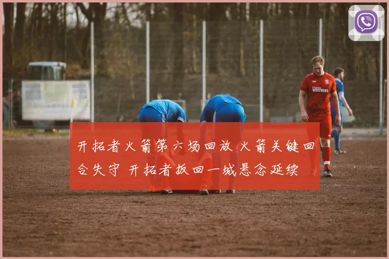 开拓者火箭第六场回放 火箭关键回合失守 开拓者扳回一城悬念延续