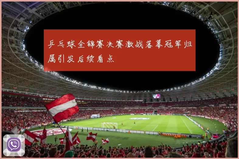 乒乓球全锦赛决赛激战落幕冠军归属引发后续看点