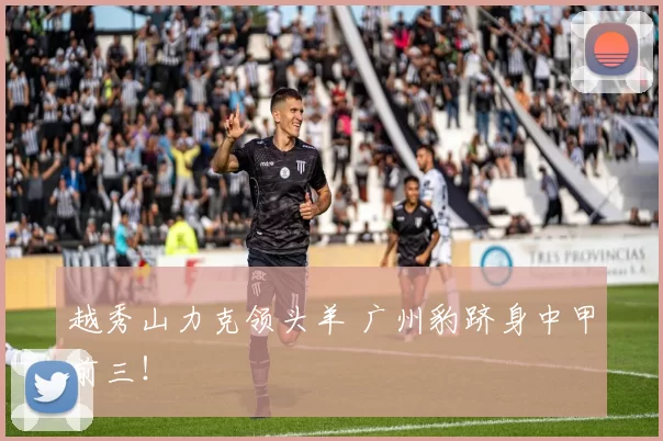 越秀山力克领头羊 广州豹跻身中甲前三！