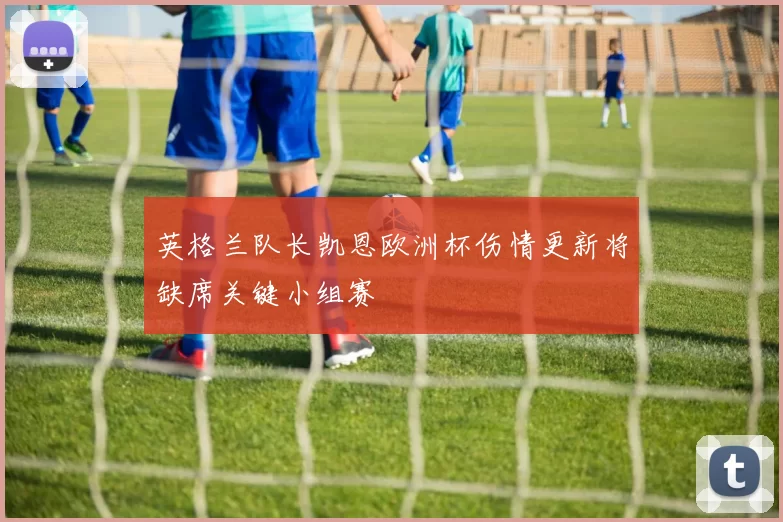 英格兰队长凯恩欧洲杯伤情更新将缺席关键小组赛