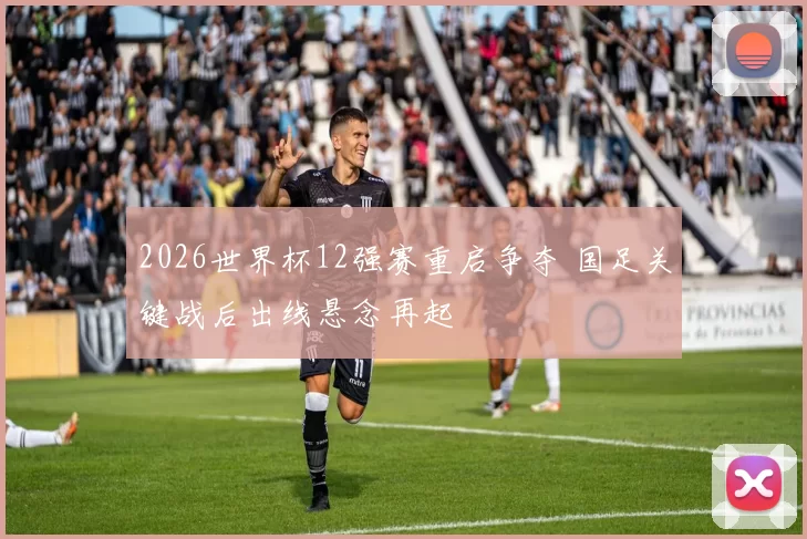 2026世界杯12强赛重启争夺 国足关键战后出线悬念再起