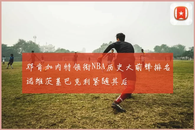 邓肯加内特领衔NBA历史大前锋排名诺维茨基巴克利紧随其后