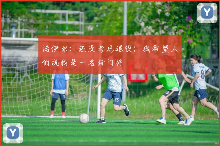 诺伊尔：还没考虑退役；我希望人们说我是一名好门将