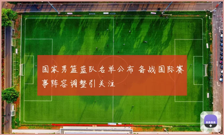 国家男篮蓝队名单公布 备战国际赛事阵容调整引关注