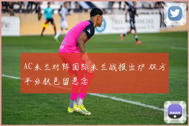 AC米兰对阵国际米兰战报出炉 双方平分秋色留悬念