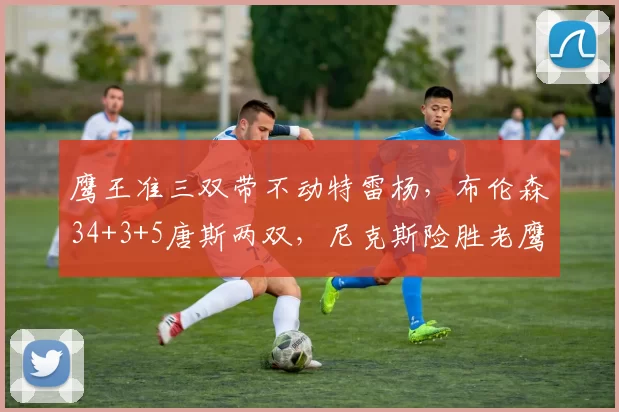 鹰王准三双带不动特雷杨，布伦森34+3+5唐斯两双，尼克斯险胜老鹰