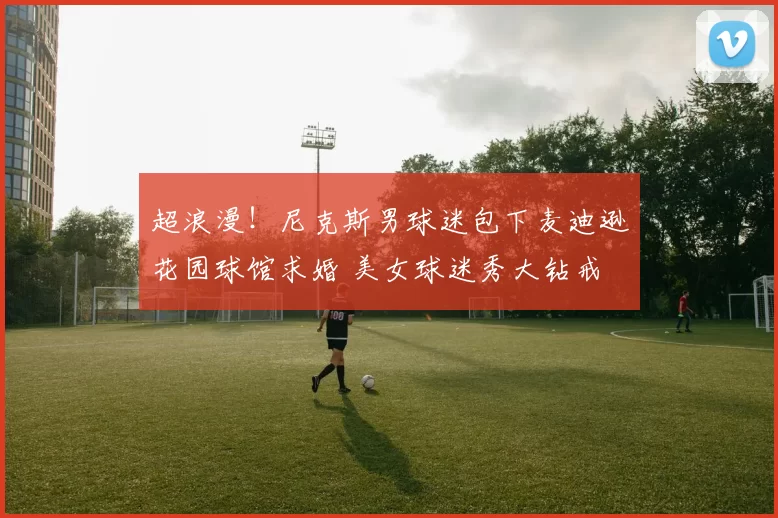 超浪漫！尼克斯男球迷包下麦迪逊花园球馆求婚 美女球迷秀大钻戒