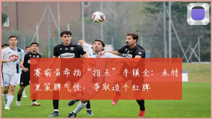 赛前黄希扬“指点”李镇全：米特里策脾气怪，争取造个红牌