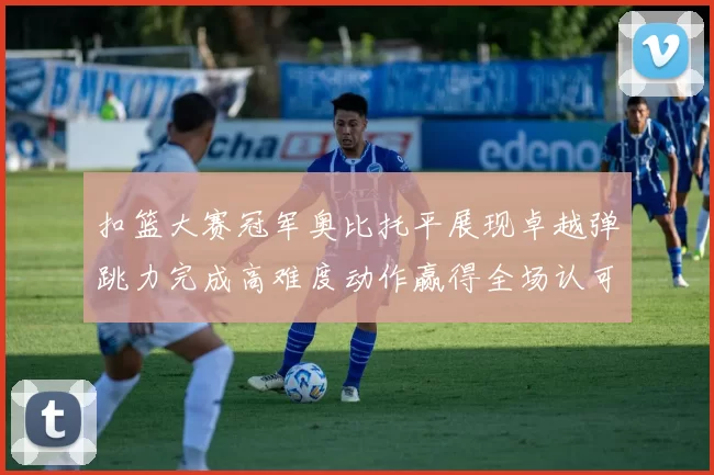 扣篮大赛冠军奥比托平展现卓越弹跳力完成高难度动作赢得全场认可