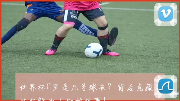 世界杯C罗是几号球衣？背后竟藏着这些鲜为人知的故事！