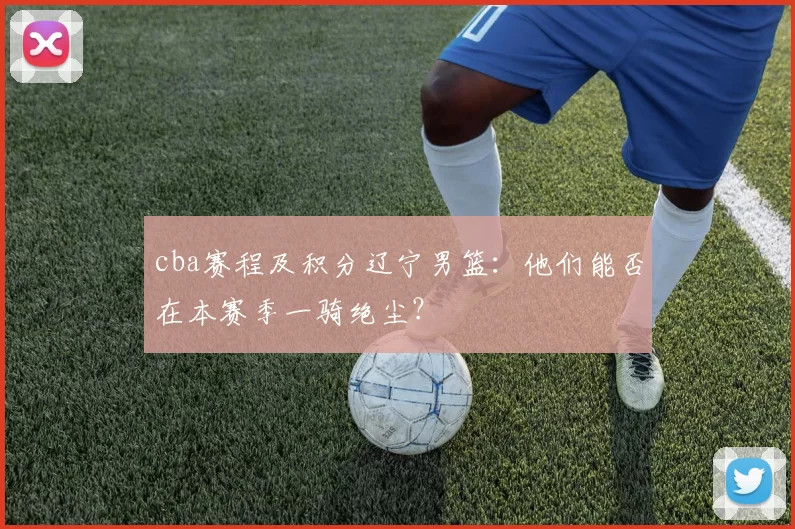 cba赛程及积分辽宁男篮：他们能否在本赛季一骑绝尘？