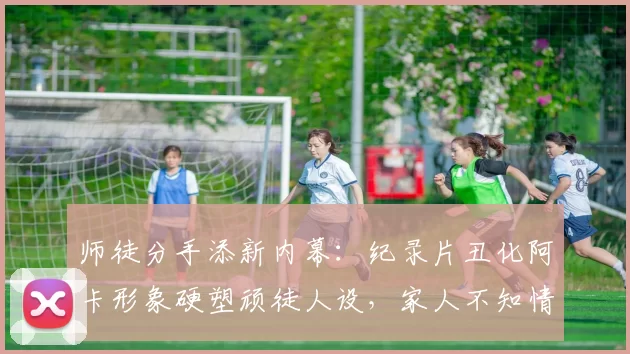 师徒分手添新内幕：纪录片丑化阿卡形象硬塑顽徒人设，家人不知情