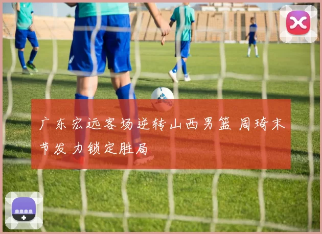 广东宏远客场逆转山西男篮 周琦末节发力锁定胜局