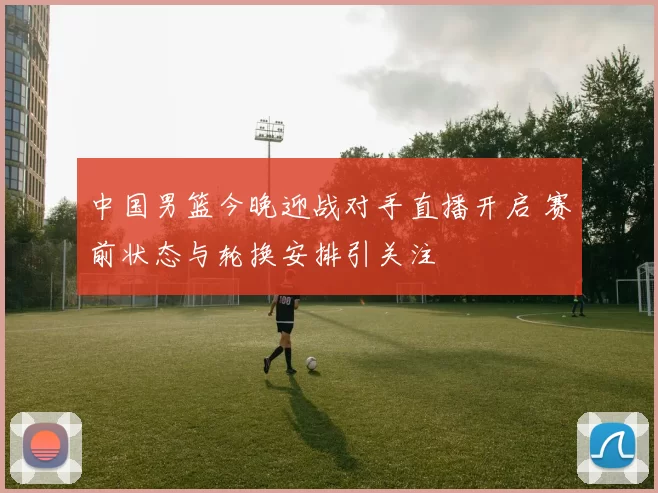 中国男篮今晚迎战对手直播开启 赛前状态与轮换安排引关注