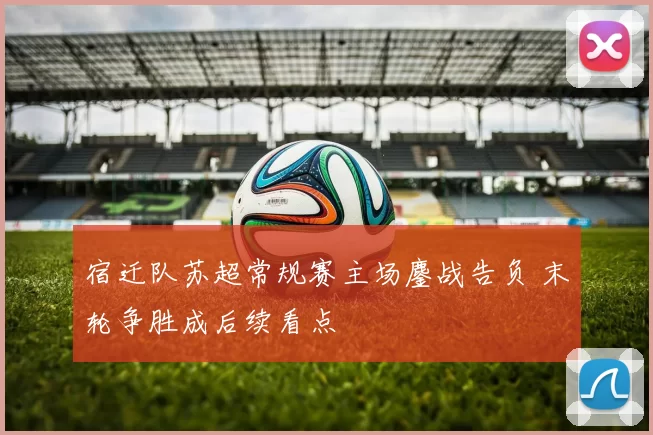 宿迁队苏超常规赛主场鏖战告负 末轮争胜成后续看点