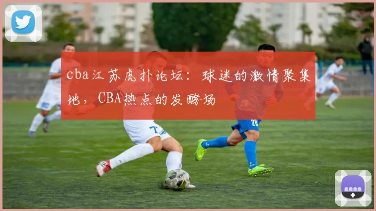 cba江苏虎扑论坛：球迷的激情聚集地，CBA热点的发酵场