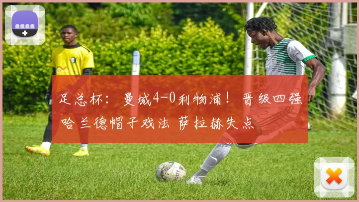 足总杯：曼城4-0利物浦！晋级四强 哈兰德帽子戏法 萨拉赫失点