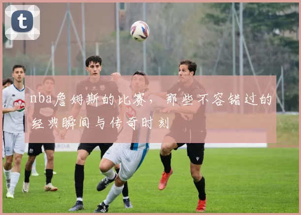 nba詹姆斯的比赛，那些不容错过的经典瞬间与传奇时刻