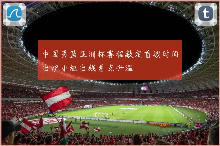 中国男篮亚洲杯赛程敲定首战时间出炉小组出线看点升温