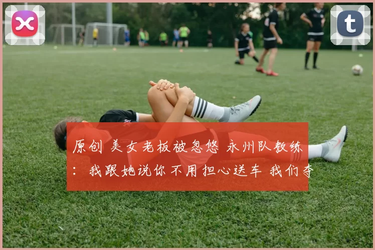 原创 美女老板被忽悠 永州队教练：我跟她说你不用担心送车 我们夺不了冠