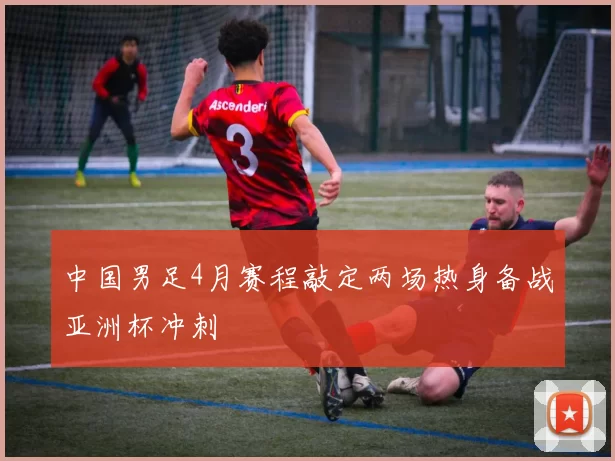 中国男足4月赛程敲定两场热身备战亚洲杯冲刺