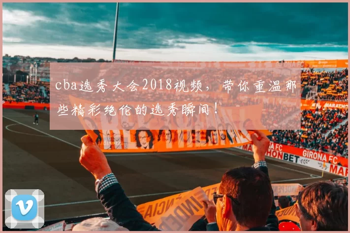 cba选秀大会2018视频，带你重温那些精彩绝伦的选秀瞬间！