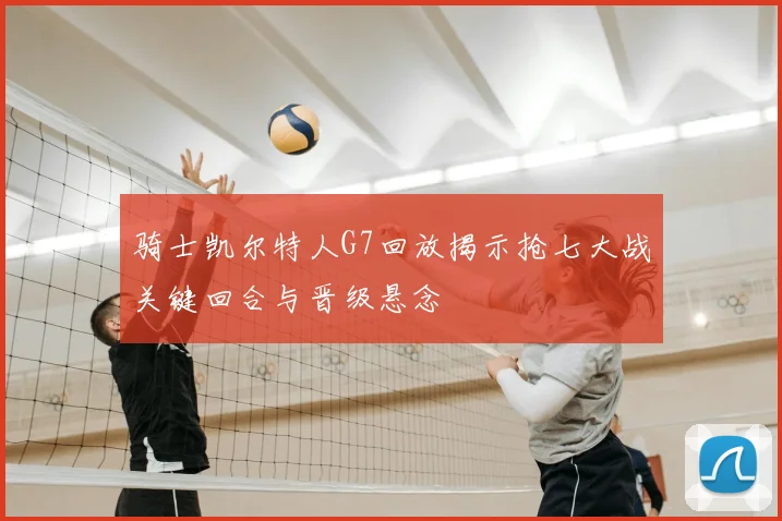 骑士凯尔特人G7回放揭示抢七大战关键回合与晋级悬念