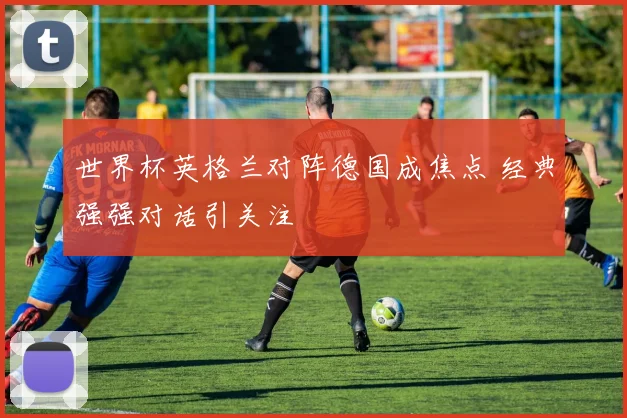 世界杯英格兰对阵德国成焦点 经典强强对话引关注