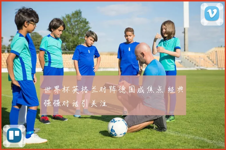 世界杯英格兰对阵德国成焦点 经典强强对话引关注