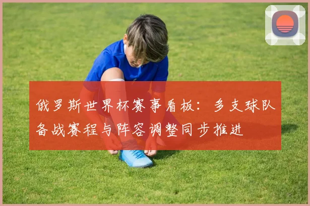 俄罗斯世界杯赛事看板:多支球队备战赛程与阵容调整同步推进