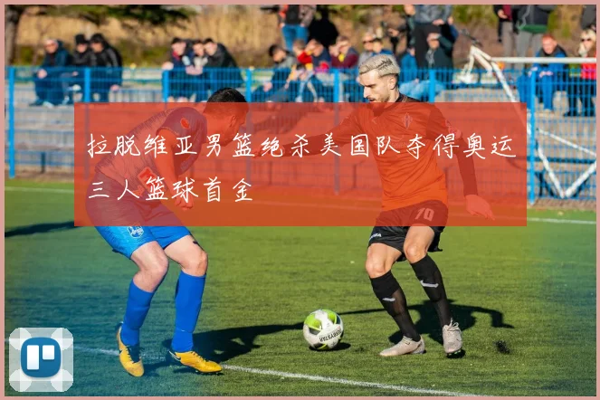 拉脱维亚男篮绝杀美国队夺得奥运三人篮球首金