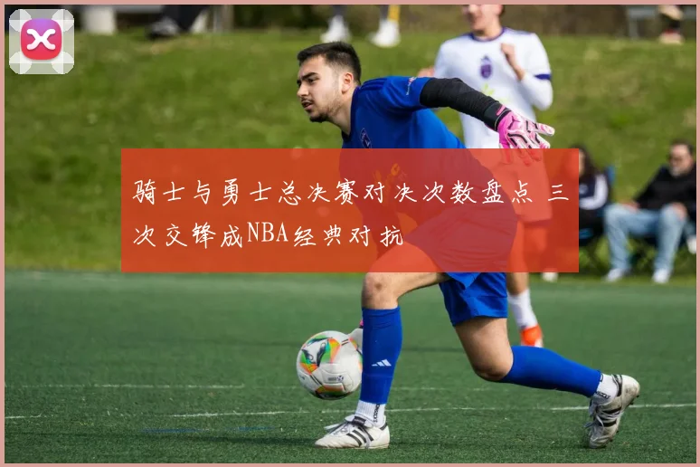 骑士与勇士总决赛对决次数盘点 三次交锋成NBA经典对抗
