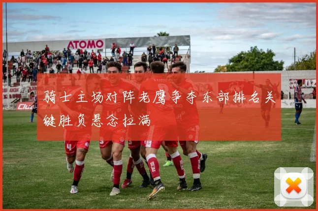 骑士主场对阵老鹰争夺东部排名关键胜负悬念拉满