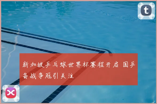 新加坡乒乓球世界杯赛程开启 国乒备战争冠引关注