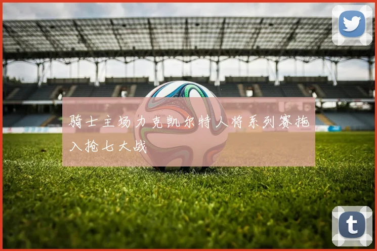 骑士主场力克凯尔特人将系列赛拖入抢七大战