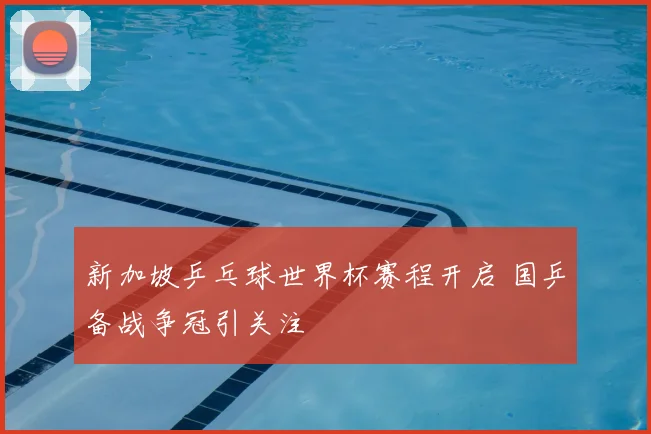 新加坡乒乓球世界杯赛程开启 国乒备战争冠引关注
