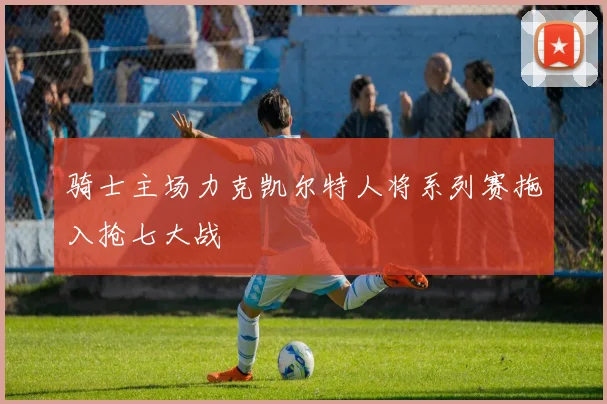 骑士主场力克凯尔特人将系列赛拖入抢七大战