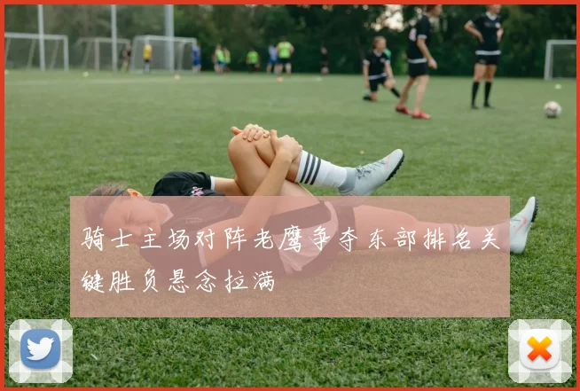 骑士主场对阵老鹰争夺东部排名关键胜负悬念拉满